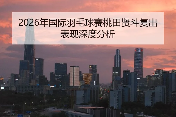2026年国际羽毛球赛桃田贤斗复出表现深度分析