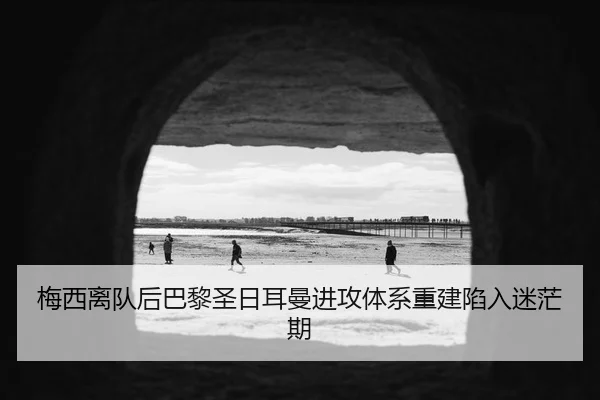 梅西离队后巴黎圣日耳曼进攻体系重建陷入迷茫期