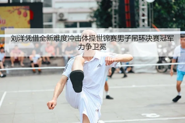刘洋凭借全新难度冲击体操世锦赛男子吊环决赛冠军力争卫冕
