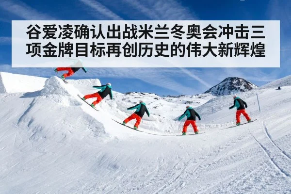 谷爱凌确认出战米兰冬奥会冲击三项金牌目标再创历史的伟大新辉煌